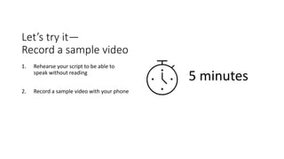 Let’s try it—
Record a sample video
1. Rehearse your script to be able to
speak without reading
2. Record a sample video with your phone
5 minutes
 