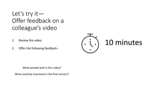 Let’s try it—
Offer feedback on a
colleague’s video
1. Review the video
2. Offer the following feedback--
What worked well in this video?
What could be improved in the final version?
10 minutes
 