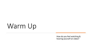 Warm Up
How do you feel watching &
hearing yourself on video?
 