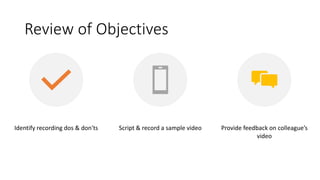 Review of Objectives
Identify recording dos & don'ts Script & record a sample video Provide feedback on colleague’s
video
 