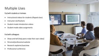 Multiple Uses
For/with students or trainees
 Instructional videos for students (flipped class)
 Instructor clarifications
 Student-made introduction videos
 Student-made video assignments
For/with colleagues
 Show-and-tell (help peers make their own video)
 Personal/professional website
 Research explainer/overview
 Professional conference
 