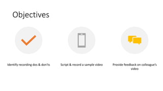Objectives
Identify recording dos & don'ts Script & record a sample video Provide feedback on colleague’s
video
 