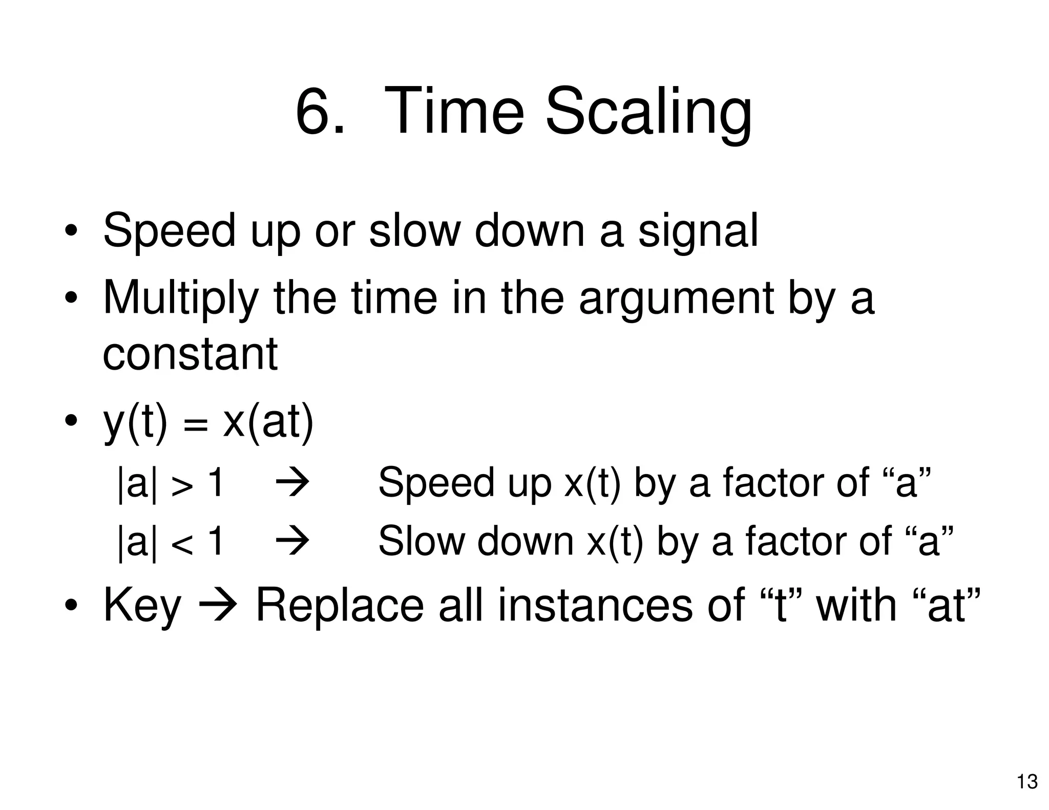 6. Time Scaling
• Speed up or slow down a signal
• Multiply the time in the argument by a
constant
• y(t) = x(at)
13
• y(t) = x(at)
|a| > 1 Speed up x(t) by a factor of “a”
|a| < 1 Slow down x(t) by a factor of “a”
• Key Replace all instances of “t” with “at”
 