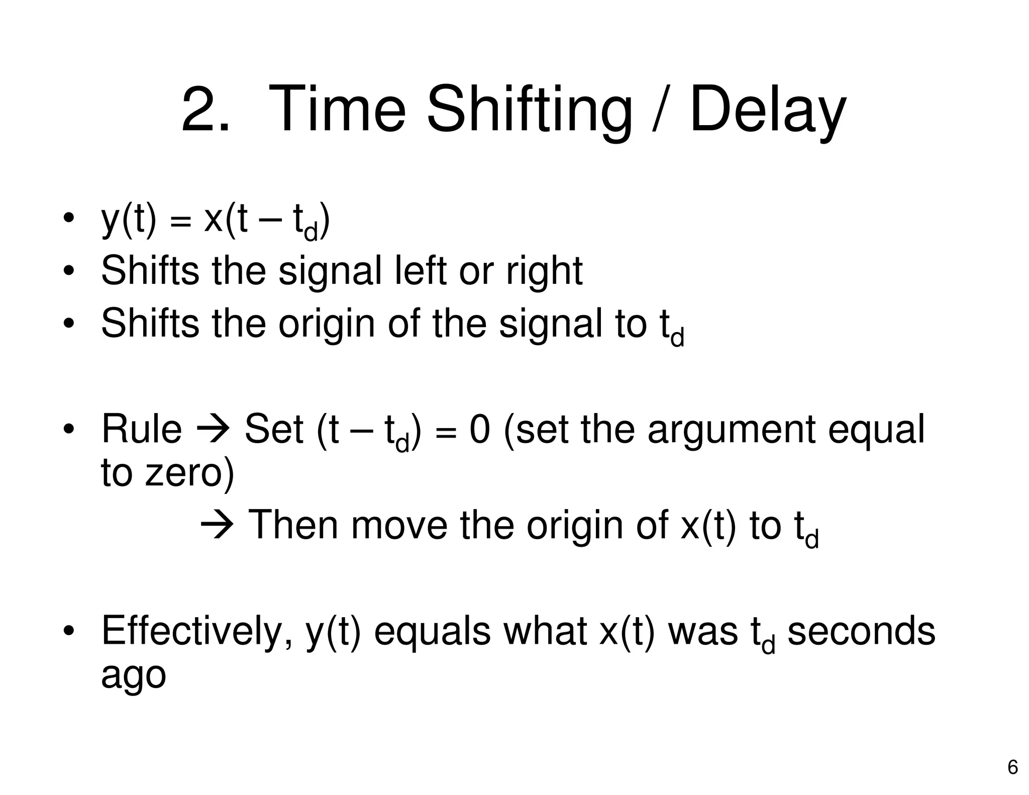 2. Time Shifting / Delay
• y(t) = x(t – td)
• Shifts the signal left or right
• Shifts the origin of the signal to td
6
• Rule Set (t – td) = 0 (set the argument equal
to zero)
Then move the origin of x(t) to td
• Effectively, y(t) equals what x(t) was td seconds
ago
 