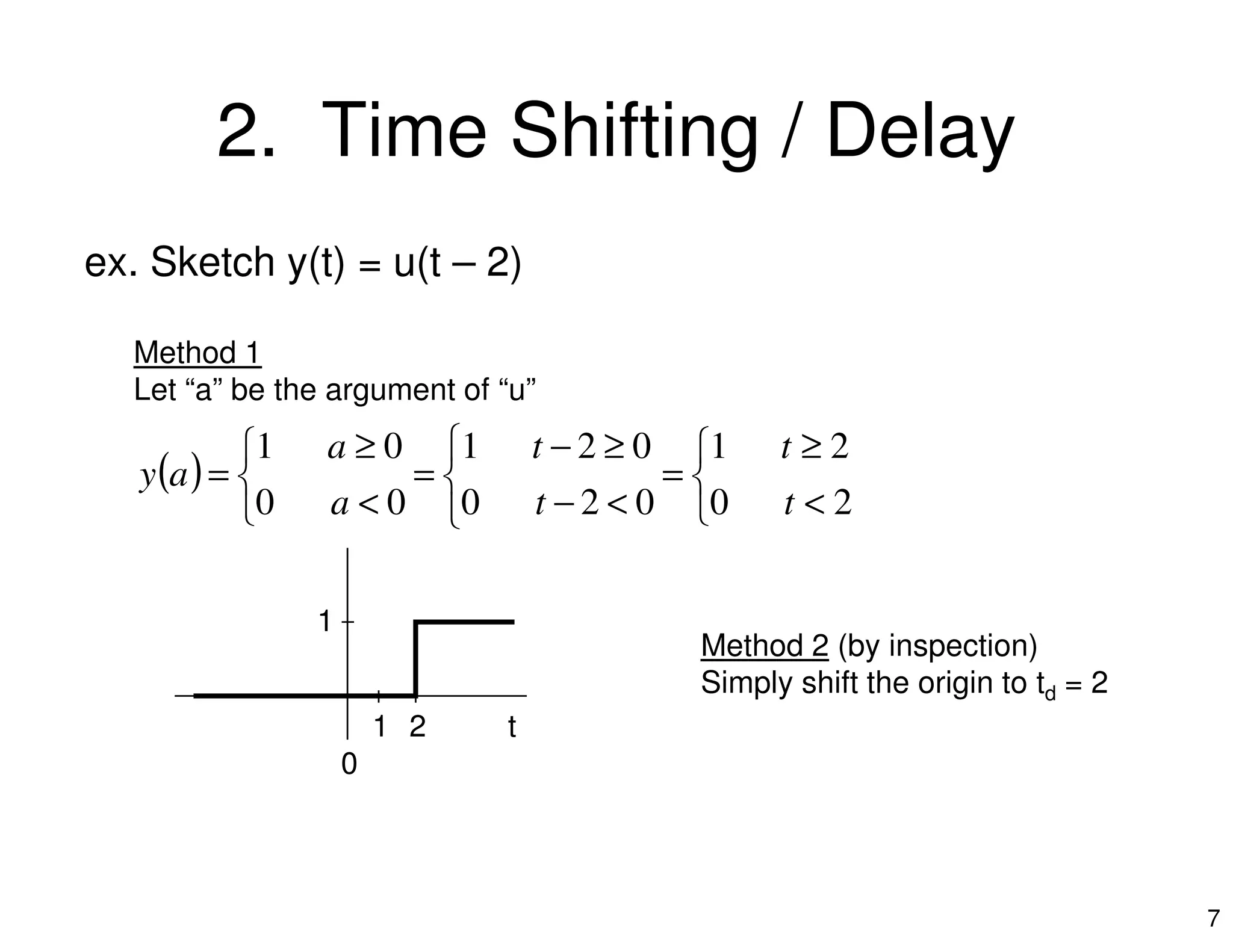 2. Time Shifting / Delay
ex. Sketch y(t) = u(t – 2)
Method 1
Let “a” be the argument of “u”
( ) 


 ≥
=
≥−
=
 ≥
=
2102101 tta
ay
7
( )




<
=
<−
=


<
=
2002000 tta
ay
t
1
0
1 2
Method 2 (by inspection)
Simply shift the origin to td = 2
 