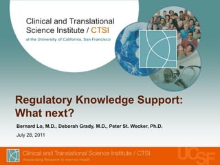 Regulatory Knowledge Support: What next? Bernard Lo, M.D., Deborah Grady, M.D., Peter St. Wecker, Ph.D. July 28, 2011 