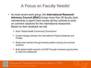 A Focus on Faculty Needs! Its most recent work group, the  International Research Advisory Council (IRAC)  brings more than 20 faculty (and membership is open!) from across all four schools to work on common solutions for the international researcher.  Based on their feedback we will: Build “Global Health Community Connections” Create linkages between the International Projects Database and Profiles Break down barriers through shared problem solving and common solutions Build global health research at UCSF through increased opportunities to meet and collaborate 