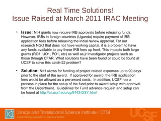 Real Time Solutions! Issue Raised at March 2011 IRAC Meeting Issue:  NIH grants now require IRB approvals before releasing funds. However, IRBs in foreign countries (Uganda) require payment of IRB application fees before releasing the initial review approval. For our research NGO that does not have working capital, it is a problem to have any funds available to pay these IRB fees up front. This impacts both large grants (RO1, UO1, PO1, etc) as well as jr investigator projects such as those through CFAR. What solutions have been found or could be found at UCSF to solve this catch-22 problem?  Solution:  NIH allows for funding of project related expenses up to 90 days prior to the start of the award.  If approved for award, the IRB application fees would be allowed as a pre-award costs.  In addition, UCSF has a process in place for the setup of the fund prior to award setup with approval from the Department.  Guidelines for Fund advance request and setup can be found at  http://or.ucsf.edu/cg/9142-DSY.html   