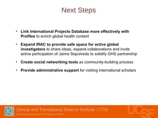 Next Steps Link International Projects Database more effectively with Profiles  to enrich global health content Expand IRAC to provide safe space for active global investigators  to share ideas, expand collaborations and invite active participation of Jaime Sepulveda to solidify GHS partnership Create social networking tools  as community-building process Provide administrative support  for visiting international scholars   