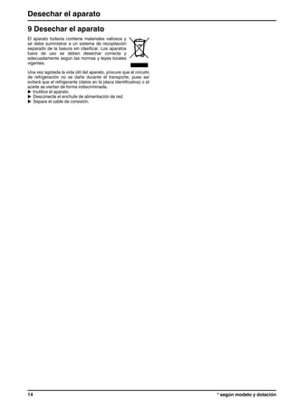 9 Desechar el aparato
El aparato todavía contiene materiales valiosos y
se debe suministrar a un sistema de recopilación
separado de la basura sin clasificar. Los aparatos
fuera de uso se deben desechar correcta y
adecuadamente según las normas y leyes locales
vigentes.
Una vez agotada la vida útil del aparato, procure que el circuito
de refrigeración no se dañe durante el transporte, pues así
evitará que el refrigerante (datos en la placa identificativa) o el
aceite se viertan de forma indiscriminada.
u Inutilice el aparato.
u Desconecte el enchufe de alimentación de red.
u Separe el cable de conexión.
Desechar el aparato
14 * según modelo y dotación
 