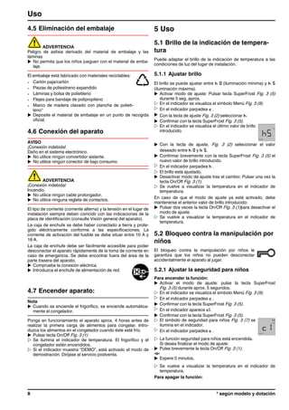 4.5 Eliminación del embalaje
ADVERTENCIA
Peligro de asfixia derivado del material de embalaje y las
láminas
u No permita que los niños jueguen con el material de emba-
laje.
El embalaje está fabricado con materiales reciclables:
- Cartón paja/cartón
- Piezas de poliestireno expandido
- Láminas y bolsa de polietileno
- Flejes para bandaje de polipropileno
- Marco de madera clavado con plancha de polieti-
leno*
u Deposite el material de embalaje en un punto de recogida
oficial.
4.6 Conexión del aparato
AVISO
¡Conexión indebida!
Daño en el sistema electrónico.
u No utilice ningún convertidor aislante.
u No utilice ningún conector de bajo consumo.
ADVERTENCIA
¡Conexión indebida!
Incendio.
u No utilice ningún cable prolongador.
u No utilice ninguna regleta de contactos.
El tipo de corriente (corriente alterna) y la tensión en el lugar de
instalación siempre deben coincidir con las indicaciones de la
placa de identificación (consulte Visión general del aparato).
La caja de enchufe se debe haber conectado a tierra y prote-
gido eléctricamente conforme a las especificaciones. La
corriente de activación del fusible se debe situar entre 10 A y
16 A.
La caja de enchufe debe ser fácilmente accesible para poder
desconectar el aparato rápidamente de la toma de corriente en
caso de emergencia. Se debe encontrar fuera del área de la
parte trasera del aparato.
u Compruebe la conexión eléctrica.
u Introduzca el enchufe de alimentación de red.
4.7 Encender aparato:
Nota
u Cuando se enciende el frigorífico, se enciende automática-
mente el congelador.
Ponga en funcionamiento el aparato aprox. 4 horas antes de
realizar la primera carga de alimentos para congelar. Intro-
duzca los alimentos en el congelador cuando éste esté frío.
u Pulsar tecla On/Off Fig. 3 (1)
w Se ilumina el indicador de temperatura. El frigorífico y el
congelador están encendidos.
w Si el indicador muestra “DEMO”, está activado el modo de
demostración. Diríjase al servicio postventa.
5 Uso
5.1 Brillo de la indicación de tempera-
tura
Puede adaptar el brillo de la indicación de temperatura a las
condiciones de luz del lugar de instalación.
5.1.1 Ajustar brillo
El brillo se puede ajustar entre h 0 (iluminación mínima) y h 5
(iluminación máxima).
u Activar modo de ajuste: Pulsar tecla SuperFrost Fig. 3 (5)
durante 5 seg. aprox.
w En el indicador se visualiza el símbolo Menú Fig. 3 (9).
w En el indicador parpadea c .
u Con la tecla de ajuste Fig. 3 (2) seleccionar h.
u Confirmar con la tecla SuperFrost Fig. 3 (5).
w En el indicador se visualiza el último valor de brillo
introducido.
u Con la tecla de ajuste, Fig. 3 (2) seleccionar el valor
deseado entre h 0 y h 5.
u Confirmar brevemente con la tecla SuperFrost Fig. 3 (5) el
nuevo valor de brillo introducido.
w En el indicador parpadea h .
w El brillo está ajustado.
u Desactivar modo de ajuste tras el cambio: Pulsar una vez la
tecla On/Off Fig. 3 (1).
w Se vuelve a visualizar la temperatura en el indicador de
temperatura.
En caso de que el modo de ajuste ya esté activado, debe
mantenerse el anterior valor de brillo introducido:
u Pulsar dos veces la tecla On/Off Fig. 3 (1)para desactivar el
modo de ajuste.
w Se vuelve a visualizar la temperatura en el indicador de
temperatura.
5.2 Bloqueo contra la manipulación por
niños
El bloqueo contra la manipulación por niños le
garantiza que los niños no pueden desconectar
accidentalmente el aparato al jugar.
5.2.1 Ajustar la seguridad para niños
Para encender la función:
u Activar el modo de ajuste: pulse la tecla SuperFrost
Fig. 3 (5) durante aprox. 5 segundos.
w En el indicador se visualiza el símbolo Menú Fig. 3 (9).
w En el indicador parpadea c .
u Confirmar con la tecla SuperFrost Fig. 3 (5).
w En el indicador aparece c1.
u Confirmar con la tecla SuperFrost Fig. 3 (5).
w El símbolo de seguridad para niños Fig. 3 (7) se
ilumina en el indicador.
w En el indicador parpadea c .
w La función seguridad para niños está encendida.
Si desea finalizar el modo de ajuste:
u Pulse brevemente la tecla On/Off Fig. 3 (1).
-o-
u Espere 5 minutos.
w Se vuelve a visualizar la temperatura en el indicador de
temperatura.
Para apagar la función:
Uso
8 * según modelo y dotación
 