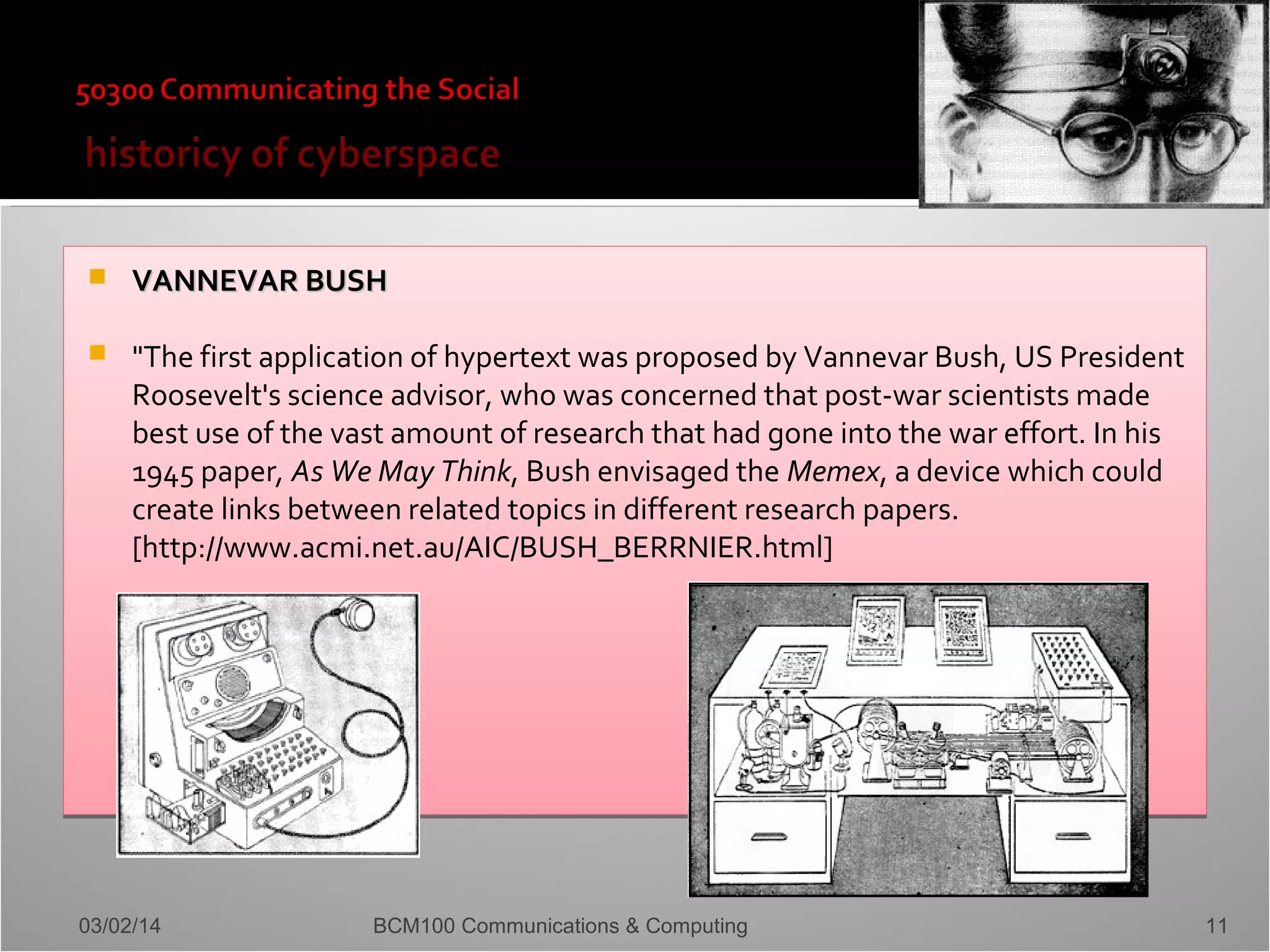 

VANNEVAR BUSH



"The first application of hypertext was proposed by Vannevar Bush, US President
Roosevelt's science advisor, who was concerned that post-war scientists made
best use of the vast amount of research that had gone into the war effort. In his
1945 paper, As We May Think, Bush envisaged the Memex, a device which could
create links between related topics in different research papers.
[http://www.acmi.net.au/AIC/BUSH_BERRNIER.html]

03/02/14

BCM100 Communications & Computing

11

 