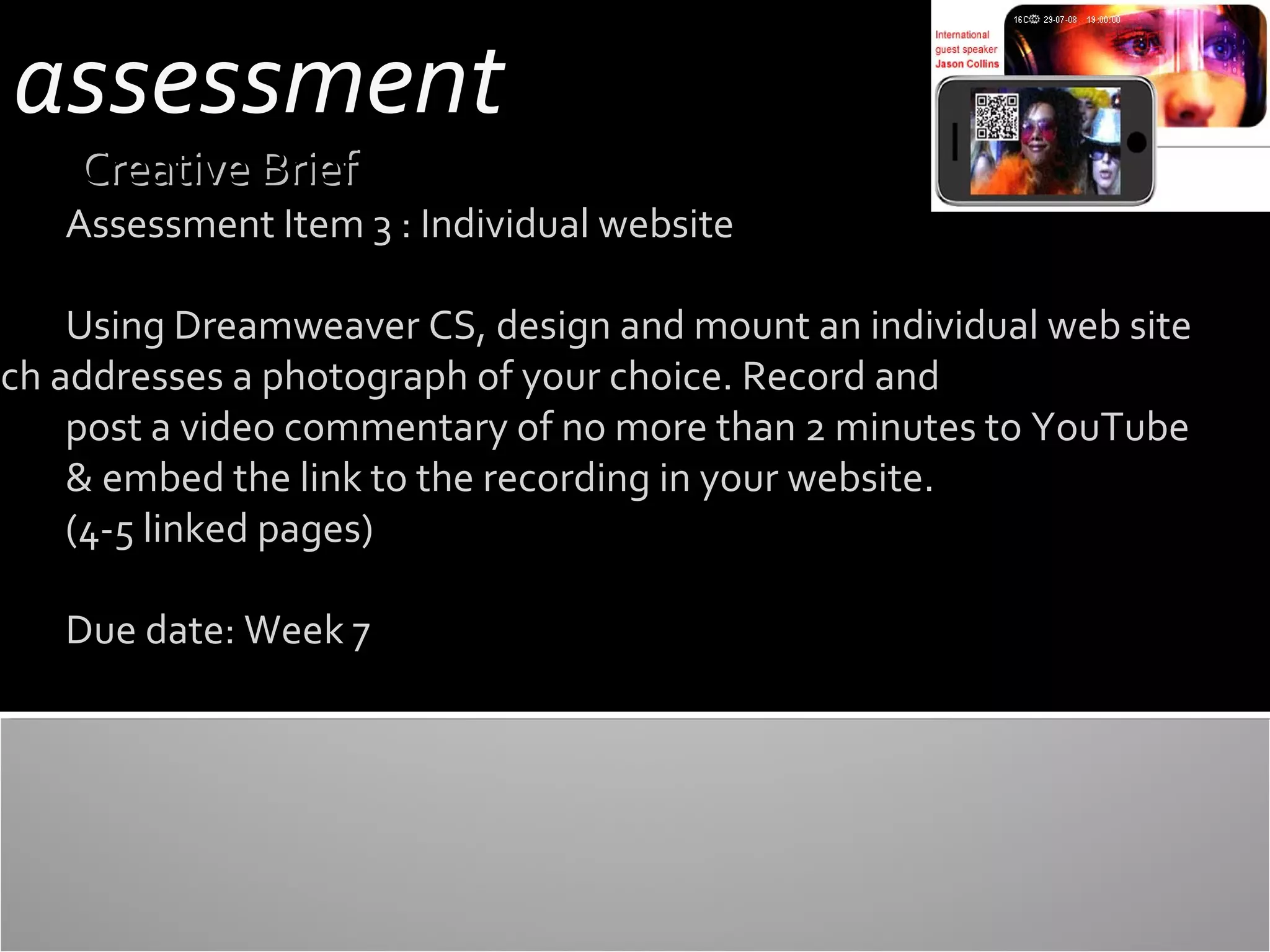 assessment
Creative Brief

Assessment Item 3 : Individual website

Using Dreamweaver CS, design and mount an individual web site
ich addresses a photograph of your choice. Record and
post a video commentary of no more than 2 minutes to YouTube
& embed the link to the recording in your website.
(4-5 linked pages)
Due date: Week 7

 