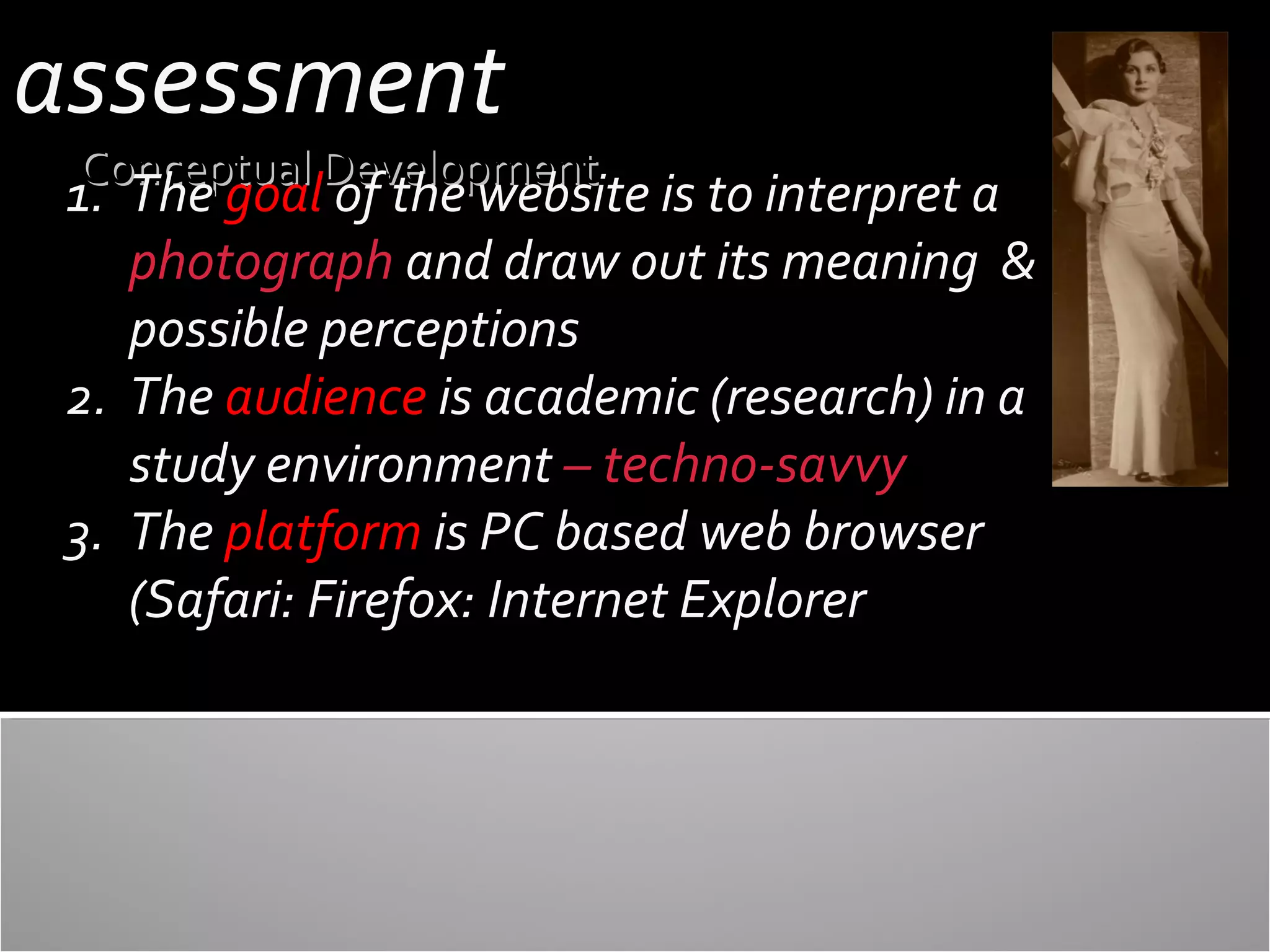 assessment

Conceptual Development

1. The goal of the website is to interpret a
photograph and draw out its meaning &
possible perceptions
2. The audience is academic (research) in a
study environment – techno-savvy
3. The platform is PC based web browser
(Safari: Firefox: Internet Explorer

 