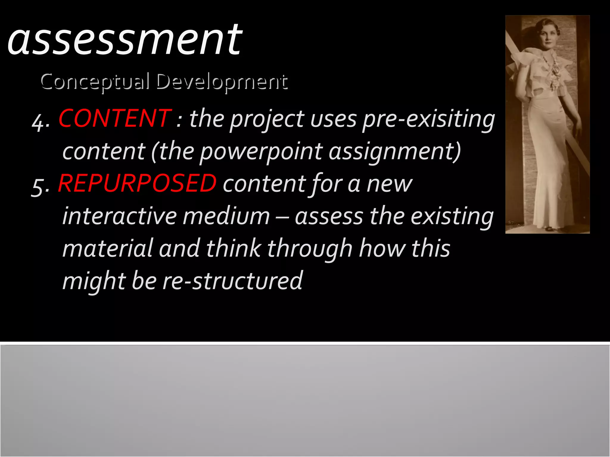 assessment

Conceptual Development

4. CONTENT : the project uses pre-exisiting
content (the powerpoint assignment)
5. REPURPOSED content for a new
interactive medium – assess the existing
material and think through how this
might be re-structured

 