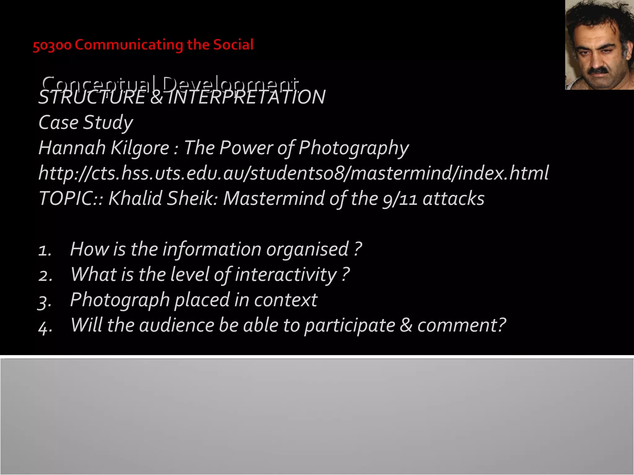 Conceptual&Development
STRUCTURE INTERPRETATION

Case Study
Hannah Kilgore : The Power of Photography
http://cts.hss.uts.edu.au/students08/mastermind/index.html
TOPIC:: Khalid Sheik: Mastermind of the 9/11 attacks
1.
2.
3.
4.

How is the information organised ?
What is the level of interactivity ?
Photograph placed in context
Will the audience be able to participate & comment?

 