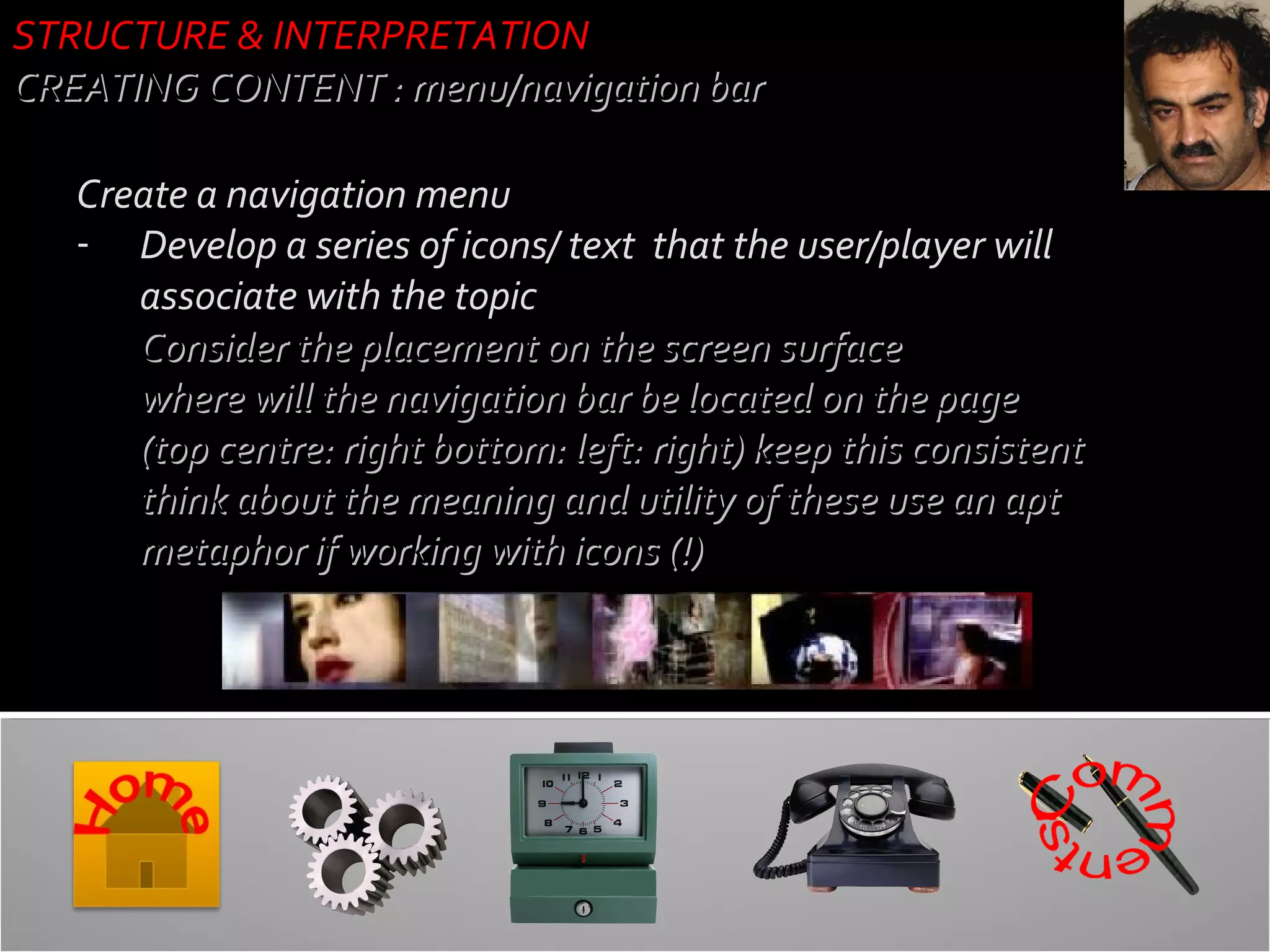 STRUCTURE & INTERPRETATION
CREATING CONTENT : menu/navigation bar
Create a navigation menu
- Develop a series of icons/ text that the user/player will
associate with the topic
- Consider the placement on the screen surface
where will the navigation bar be located on the page
(top centre: right bottom: left: right) keep this consistent
think about the meaning and utility of these use an apt
metaphor if working with icons (!)

 
