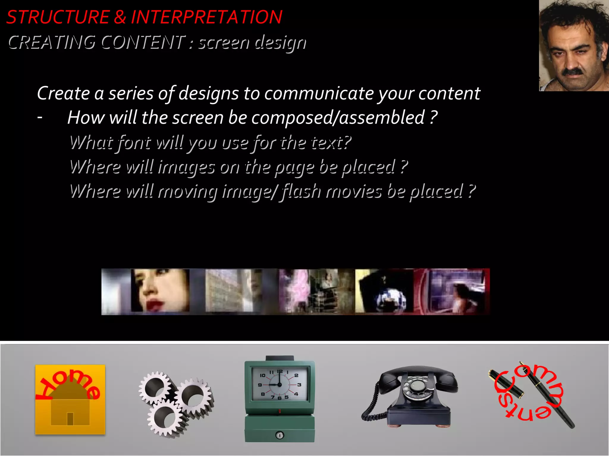 STRUCTURE & INTERPRETATION
CREATING CONTENT : screen design
Create a series of designs to communicate your content
- How will the screen be composed/assembled ?
- What font will you use for the text?
- Where will images on the page be placed ?
- Where will moving image/ flash movies be placed ?

 