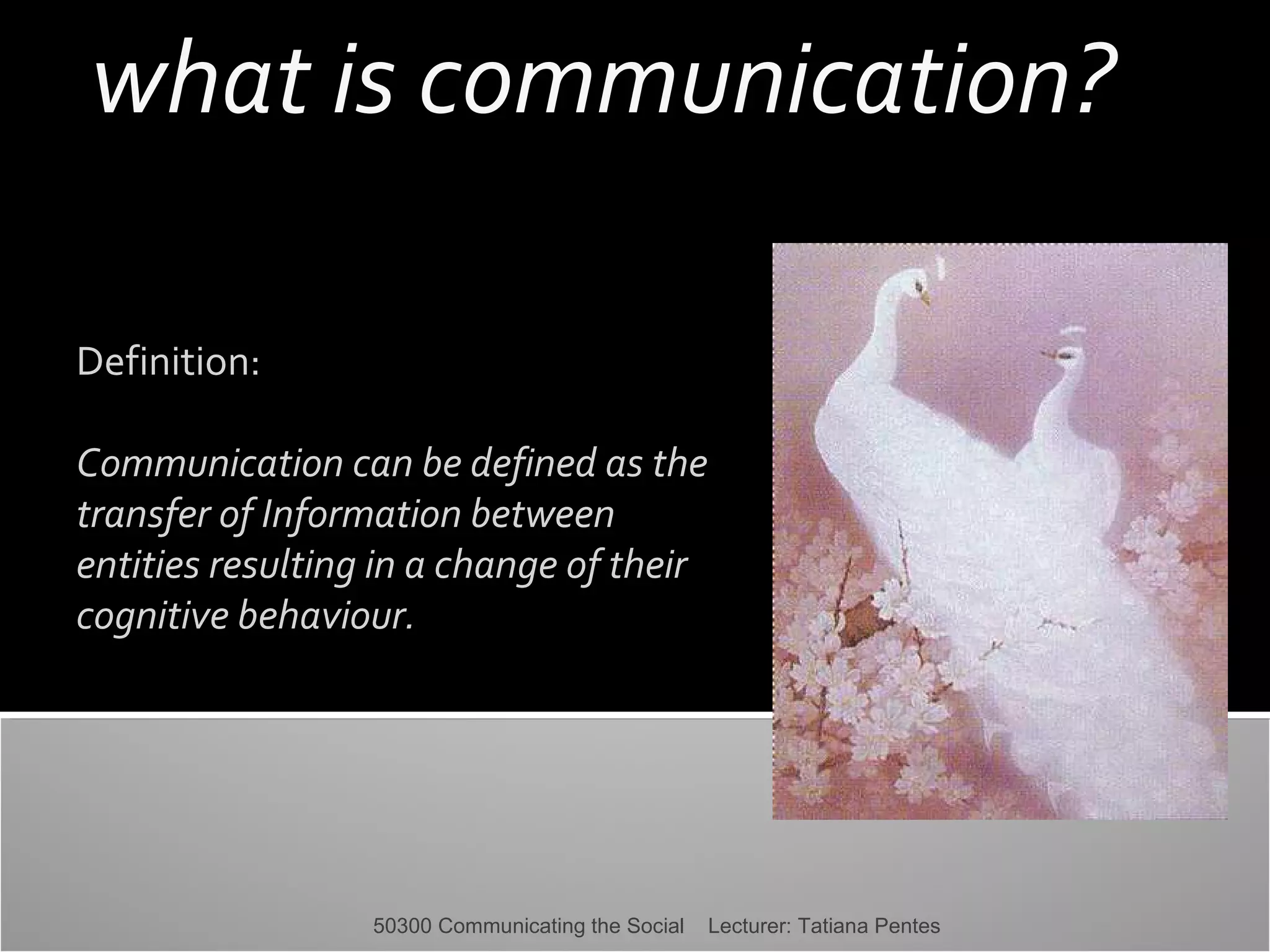 what is communication?
Definition:
Communication can be defined as the
transfer of Information between
entities resulting in a change of their
cognitive behaviour.

50300 Communicating the Social

Lecturer: Tatiana Pentes

 