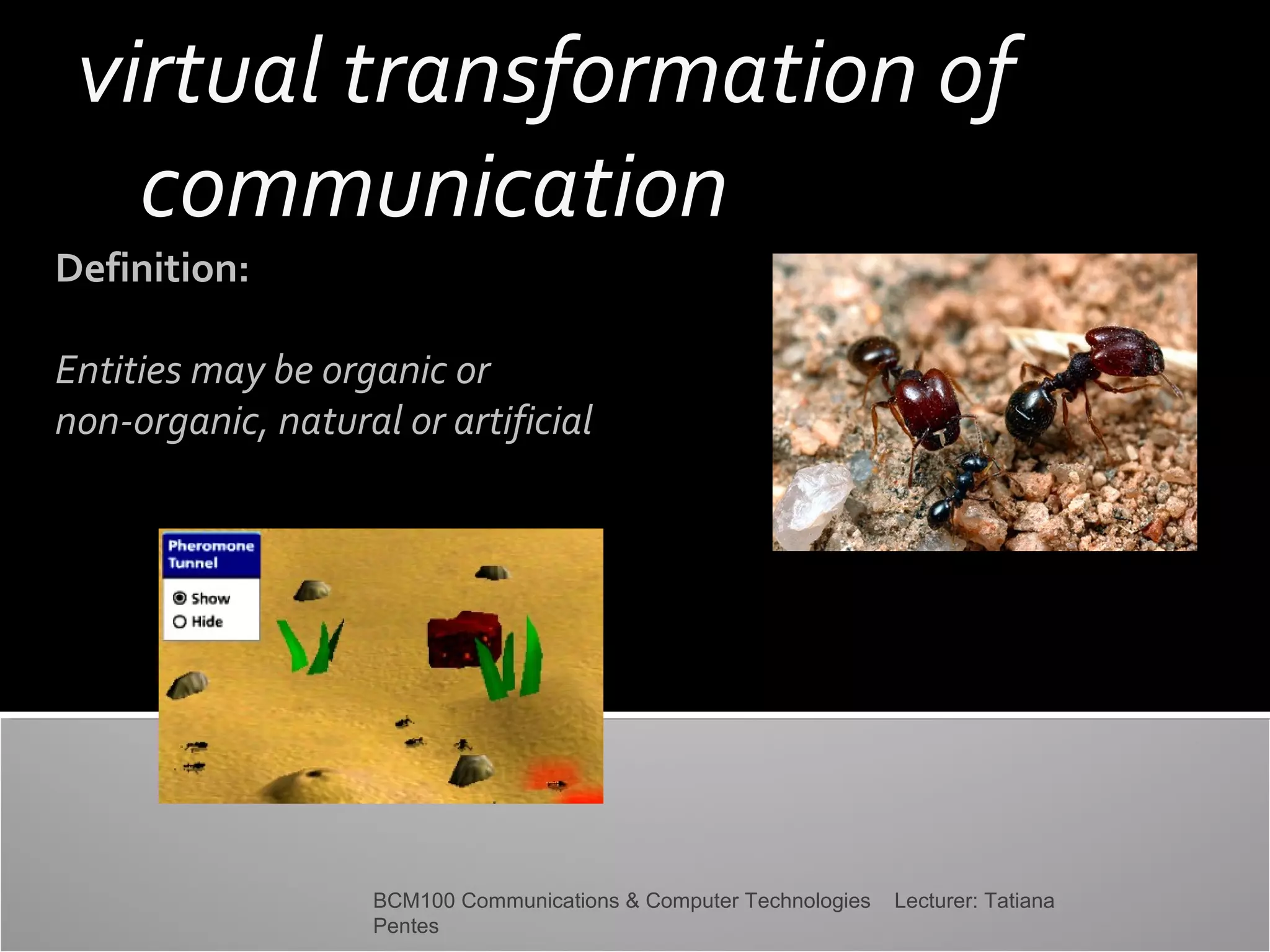 virtual transformation of
communication

Definition:

Entities may be organic or
non-organic, natural or artificial

BCM100 Communications & Computer Technologies
Pentes

Lecturer: Tatiana

 