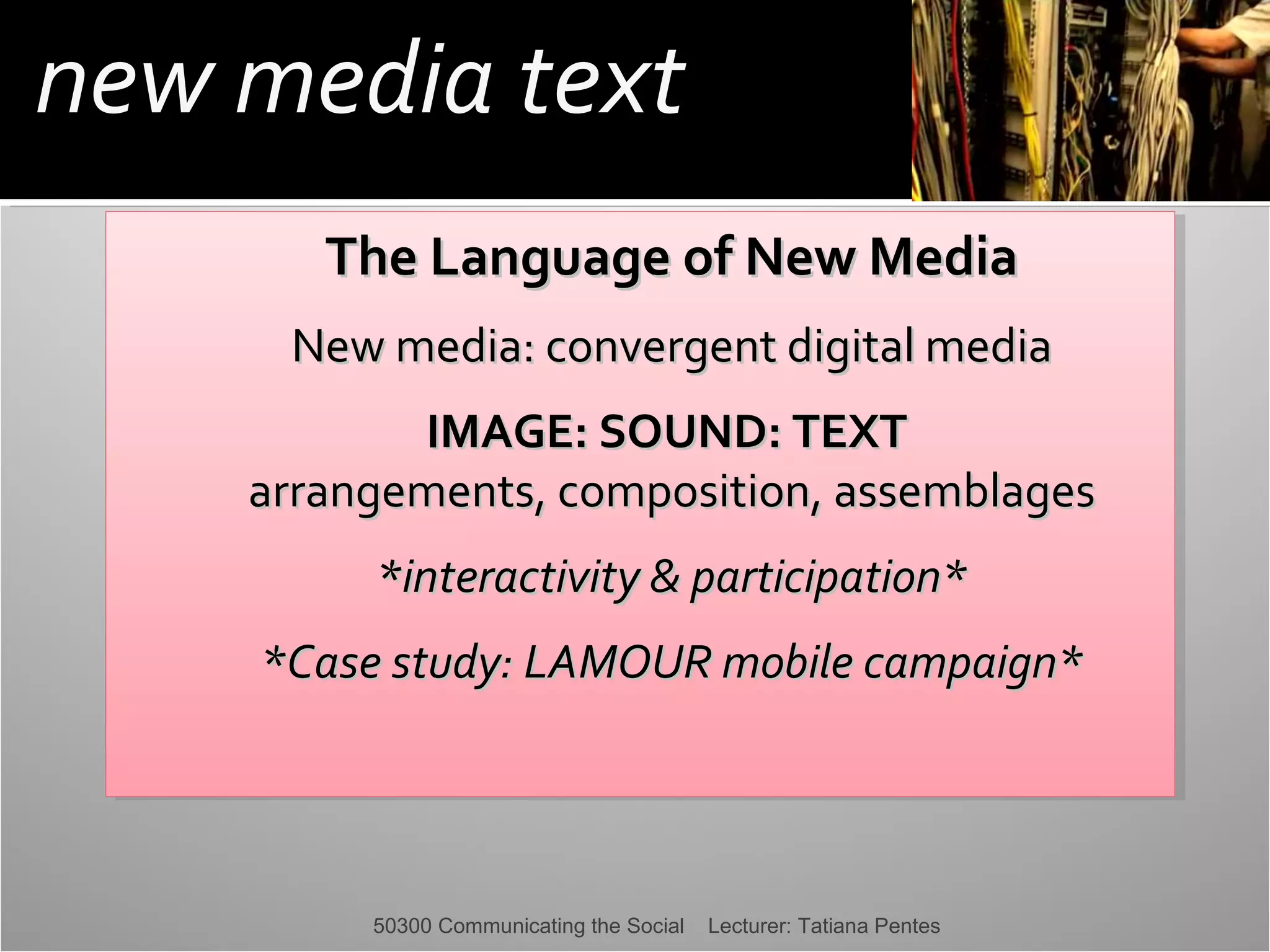 new media text
The Language of New Media
The Language of New Media
New media: convergent digital media
New media: convergent digital media
IMAGE: SOUND: TEXT
IMAGE: SOUND: TEXT
arrangements, composition, assemblages
arrangements, composition, assemblages
*interactivity & participation*
*interactivity & participation*
*Case study: LAMOUR mobile campaign*
*Case study: LAMOUR mobile campaign*

50300 Communicating the Social

Lecturer: Tatiana Pentes

 