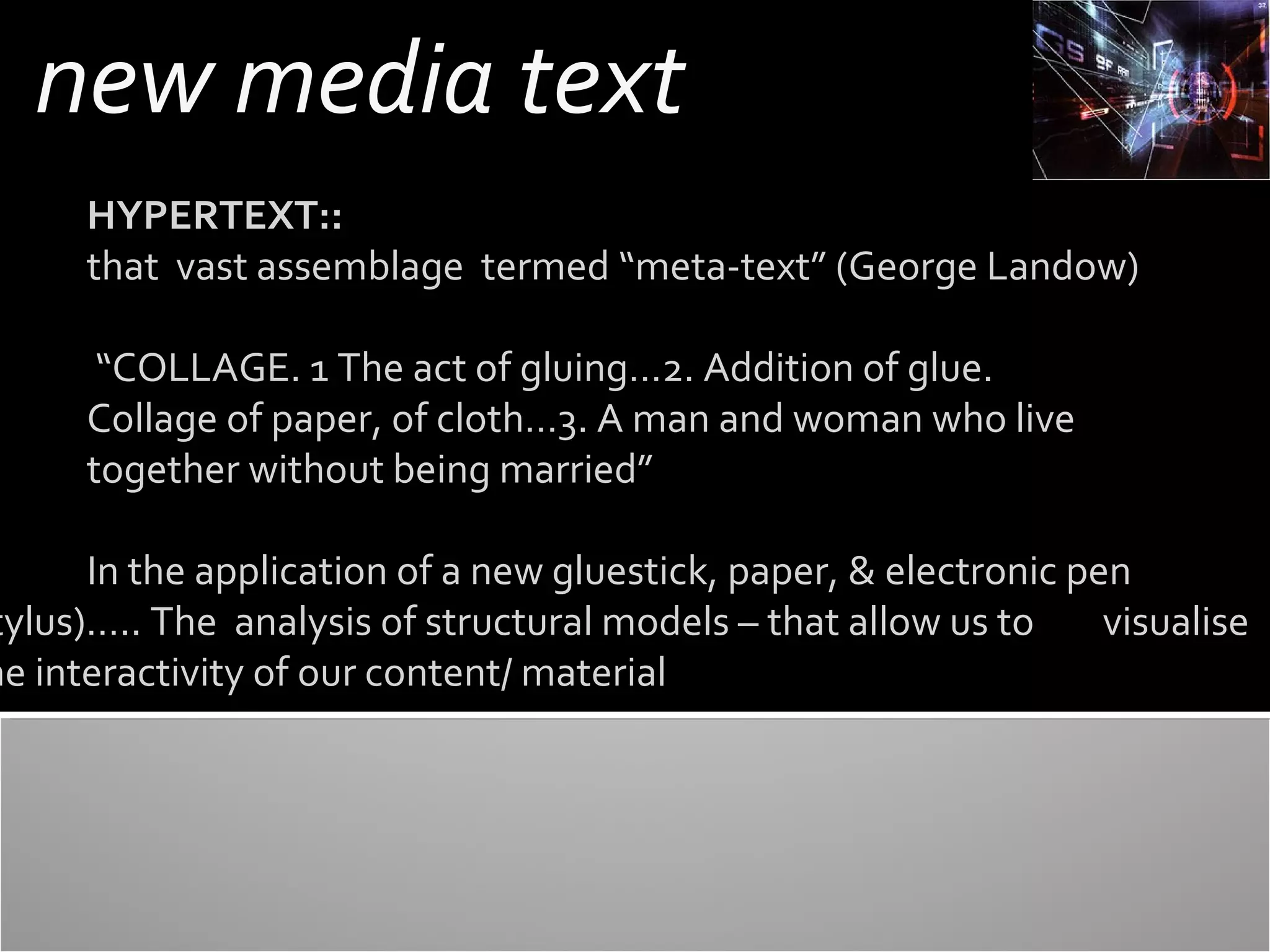 new media text
HYPERTEXT::
that vast assemblage termed “meta-text” (George Landow)
“COLLAGE. 1 The act of gluing…2. Addition of glue.
Collage of paper, of cloth…3. A man and woman who live
together without being married”

In the application of a new gluestick, paper, & electronic pen
tylus)….. The analysis of structural models – that allow us to
visualise
he interactivity of our content/ material

 