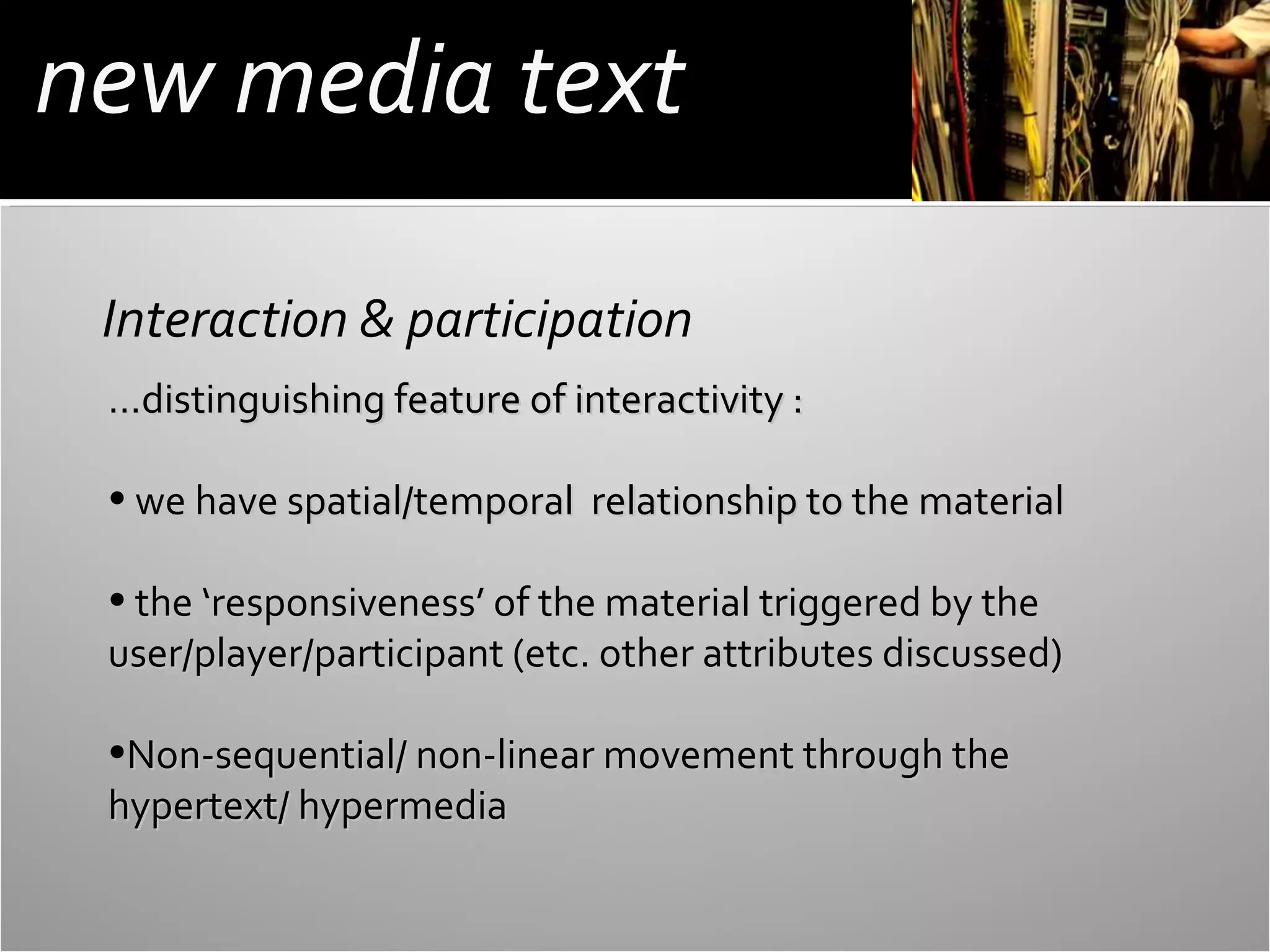 new media text
Interaction & participation
…distinguishing feature of interactivity :
• we have spatial/temporal relationship to the material
• the ‘responsiveness’ of the material triggered by the
user/player/participant (etc. other attributes discussed)
•Non-sequential/ non-linear movement through the
hypertext/ hypermedia

 