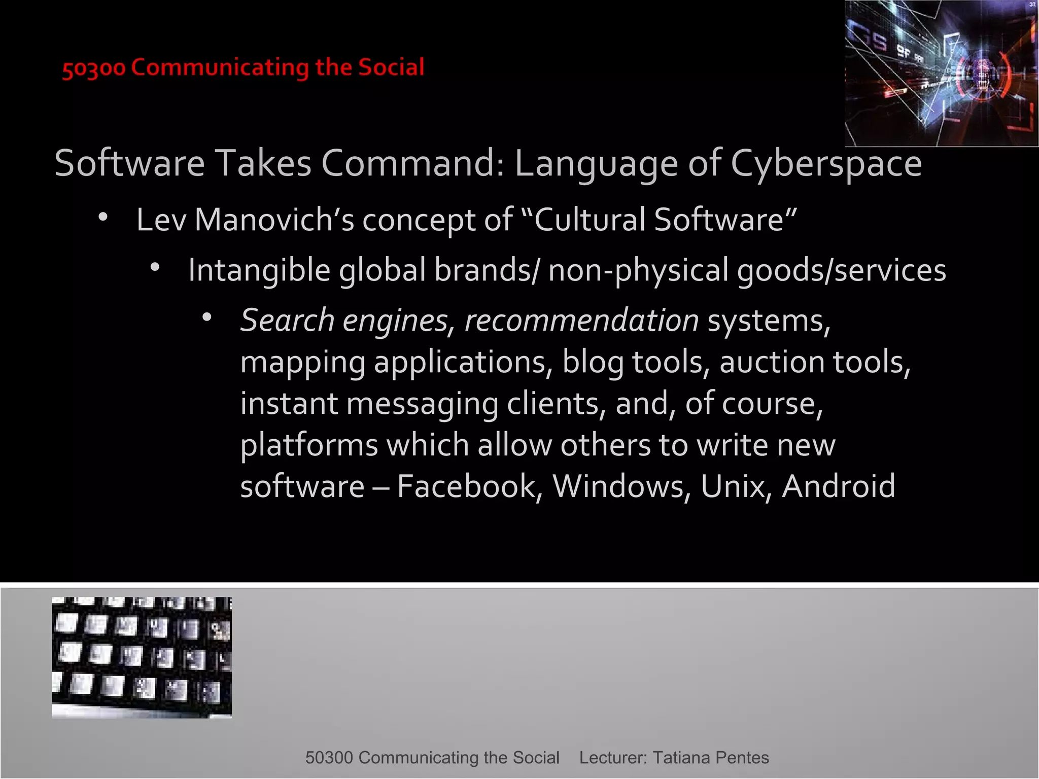 Software Takes Command: Language of Cyberspace
• Lev Manovich’s concept of “Cultural Software”
• Intangible global brands/ non-physical goods/services
• Search engines, recommendation systems,
mapping applications, blog tools, auction tools,
instant messaging clients, and, of course,
platforms which allow others to write new
software – Facebook, Windows, Unix, Android

50300 Communicating the Social

Lecturer: Tatiana Pentes

 