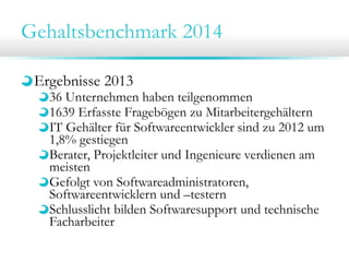 Gehaltsbenchmark 2014
Ergebnisse 2013

36 Unternehmen haben teilgenommen
1639 Erfasste Fragebögen zu Mitarbeitergehältern
IT Gehälter für Softwareentwickler sind zu 2012 um
1,8% gestiegen
Berater, Projektleiter und Ingenieure verdienen am
meisten
Gefolgt von Softwareadministratoren,
Softwareentwicklern und –testern
Schlusslicht bilden Softwaresupport und technische
Facharbeiter

 