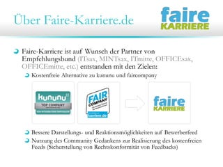 Über Faire-Karriere.de
Faire-Karriere ist auf Wunsch der Partner von
Empfehlungsbund (ITsax, MINTsax, ITmitte, OFFICEsax,
OFFICEmitte, etc.) entstanden mit den Zielen:
Kostenfreie Alternative zu kununu und faircompany

Bessere Darstellungs- und Reaktionsmöglichkeiten auf Bewerberfeed
Nutzung des Community Gedankens zur Realisierung des kostenfreien
Feeds (Sicherstellung von Rechtskonformität von Feedbacks)

 