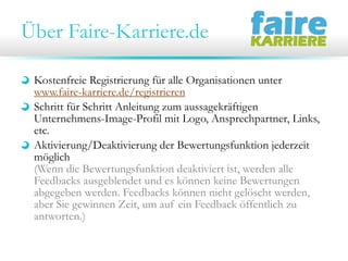 Über Faire-Karriere.de
Kostenfreie Registrierung für alle Organisationen unter
www.faire-karriere.de/registrieren
Schritt für Schritt Anleitung zum aussagekräftigen
Unternehmens-Image-Profil mit Logo, Ansprechpartner, Links,
etc.
Aktivierung/Deaktivierung der Bewertungsfunktion jederzeit
möglich
(Wenn die Bewertungsfunktion deaktiviert ist, werden alle
Feedbacks ausgeblendet und es können keine Bewertungen
abgegeben werden. Feedbacks können nicht gelöscht werden,
aber Sie gewinnen Zeit, um auf ein Feedback öffentlich zu
antworten.)

 