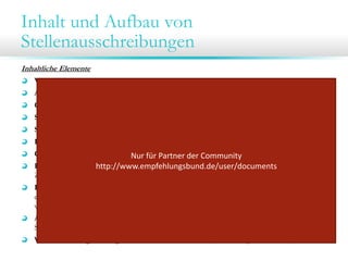 Inhalt und Aufbau von
Stellenausschreibungen
Inhaltliche Elemente
Vorstellung des Unternehmens (Branche, Größe, besondere Erfolge, Kultur etc.)
Art der Anstellung (dauerhaft oder befristet, z.B. Saison-Aushilfe oder Praktikum etc.)
Genaue Bezeichnung der Stelle
Standort (zzgl. ggf. Bereichszugehörigkeit oder Position in der Unternehmenshierarchie)
Schwerpunkte der Tätigkeit/ Aufgabenbereiche
Besondere Verantwortung oder Befugnisse („…entscheidet allein über…”)
Ggf. Hinweis auf besondere Arbeitsbedingungen (Reisetätigkeit etc.)
Nur für Partner der Community 
Formale Qualifikationen, die verlangt werden (Ausbildung, Umfang beruflicher Erfahrung,
http://www.empfehlungsbund.de/user/documents
Zusatzqualifikationen wie bspw. Zertifikate…)
Kompetenzanforderungen (Fach- u. Sprachkenntnisse, soziale und methodische Kompetenzen
etc.)  welche der Anforderungen sind Muss-, welche Kann-Anforderungen („zusätzlich
wünschenswert sind…”)
Angebot/ Leistungen des Unternehmens (z.B. Dienstwagen, überdurchschnittliches Gehalt,
Sabbatical möglich, Kinderbetreuung…)
Weitere Leistungen/ Möglichkeiten im Unternehmen (Fortbildung, Karriere etc.)

 