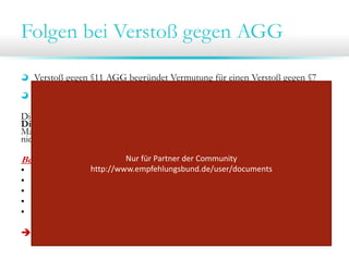 Folgen bei Verstoß gegen AGG
Verstoß gegen §11 AGG begründet Vermutung für einen Verstoß gegen §7
Abs. 1 AGG
§ 22 des AGG: teilweise Beweislastumkehr
Dies bedeutet der/die Klagende muss glaubhafte Indizien für eine
Diskriminierung vorlegen (durch beispielsweise einen Zeugen; belastendes
Material), woraufhin dann vom Beklagten nachgewiesen werden muss, dass er/sie
nicht diskriminiert

Belastende Beweise:
•
•
•
•
•

Nur für Partner der Community 
http://www.empfehlungsbund.de/user/documents
Stellenanzeige im Internet/Internet-Archive

E-Mail Verkehr oder sonstiger Schriftverkehr
Telefonmitschnitte
Zeugen (Bewerbertag; gemeinsame Assessments)
…

 AGG-Konformität im gesamten Prozess und der Kommunikation beachten!

 