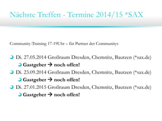 Nächste Treffen - Termine 2014/15 *SAX

Community-Training 17-19Uhr – für Partner der Communitys

Di. 27.05.2014 Großraum Dresden, Chemnitz, Bautzen (*sax.de)
Gastgeber  noch offen!
Di. 23.09.2014 Großraum Dresden, Chemnitz, Bautzen (*sax.de)
Gastgeber  noch offen!
Di. 27.01.2015 Großraum Dresden, Chemnitz, Bautzen (*sax.de)
Gastgeber  noch offen!

 