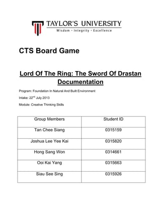 CTS Board Game
Lord Of The Ring: The Sword Of Drastan
Documentation
Program: Foundation In Natural And Built Environment
Intake: 22nd July 2013
Module: Creative Thinking Skills

Group Members

Student ID

Tan Chee Siang

0315159

Joshua Lee Yee Kai

0315820

Hong Sang Won

0314661

Ooi Kai Yang

0315663

Siau See Sing

0315926

 