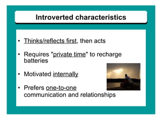 Thinks/reflects first , then acts Requires " private time " to recharge batteries Motivated  internally Prefers  one-to-one   communication and relationships   Introverted characteristics 