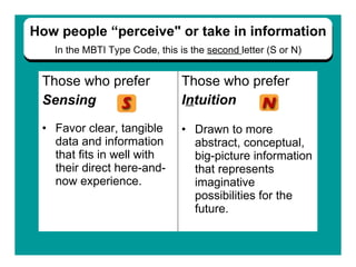 Those who prefer  Sensing   Favor clear, tangible  data and information  that fits in well with  their direct here-and-now   experience. Those who prefer  I n tuition Drawn to more abstract, conceptual, big-picture information that represents imaginative possibilities for the future.   How people “perceive" or take in information In the   MBTI Type Code, this is the  second  letter (S or N) 