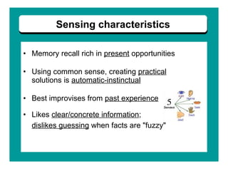 Memory recall rich in  present  opportunities  Using common sense, creating  practical   solutions is  automatic-instinctual Best improvises from  past experience   Likes  clear/concrete information ;  dislikes guessing  when facts are "fuzzy"   Sensing characteristics 
