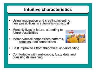 Using  imagination  and creating/inventing  new possibilities is automatic-instinctual Mentally lives in future, attending to  future  possibilities Memory/recall emphasizes patterns,  contexts , and connections Best improvises from theoretical understanding   Comfortable with ambiguous, fuzzy data and guessing its meaning   Intuitive characteristics 