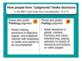 Those who prefer   Thinking   judgment Prefer making decisions in objective, logical, and analytical manner with emphasis on tasks and results to be accomplished.  Those who prefer  Feeling  judgment Make decisions in global, visceral, harmony and value-oriented way, paying attention to impact of decisions and actions on other people. .   How people form “judgments”/make decisions In the   MBTI Type Code, this is the  third  letter  (T or F) 
