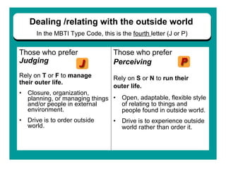 Those who prefer  Judging   Rely on  T  or  F  to  manage  their outer life.   Closure, organization, planning, or managing things and/or people in external environment.   Drive is to order outside world.   Those who prefer  Perceiving Rely on  S  or  N  to  run their  outer life.  Open, adaptable, flexible style of relating to things and people found in outside world.   Drive is to experience outside world rather than order it. Dealing /relating with the   outside world   In the   MBTI Type Code, this is the  fourth  letter (J or P) 