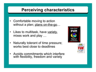 Comfortable moving to action  without a plan;  plans on-the-go … Likes to multitask, have  variety ,  mixes work and play … Naturally tolerant of time pressure;  works best close to deadlines Avoids commitments which interfere  with flexibility, freedom and variety   Perceiving characteristics 