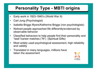 Early work in 1923-1940’s (World War II)  Carl Jung (Psychologist)  Isabella Briggs Myers/Katherine Briggs (non psychologists)  Noticed people approached life differently/evidenced by observable behavior Classified behaviors to help people find their personality and “task”/career matches (”fit”)  (Spiritual Gifts) Most widely used psychological assessment, high reliability and validity Translated in many languages, millions have  taken the assessment Personality Type - MBTI origins 