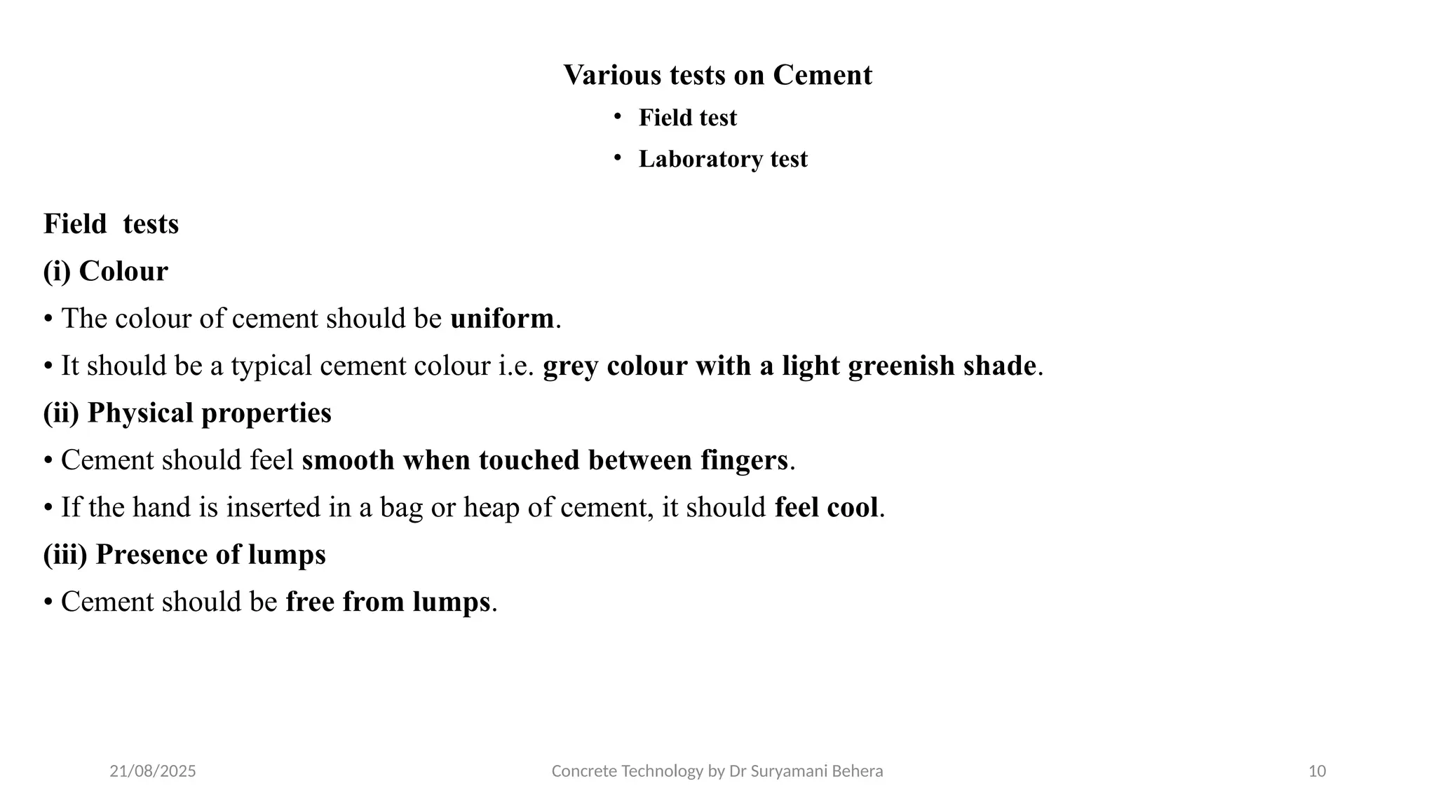 21/08/2025 Concrete Technology by Dr Suryamani Behera 10
Various tests on Cement
• Field test
• Laboratory test
Field tests
(i) Colour
• The colour of cement should be uniform.
• It should be a typical cement colour i.e. grey colour with a light greenish shade.
(ii) Physical properties
• Cement should feel smooth when touched between fingers.
• If the hand is inserted in a bag or heap of cement, it should feel cool.
(iii) Presence of lumps
• Cement should be free from lumps.
 