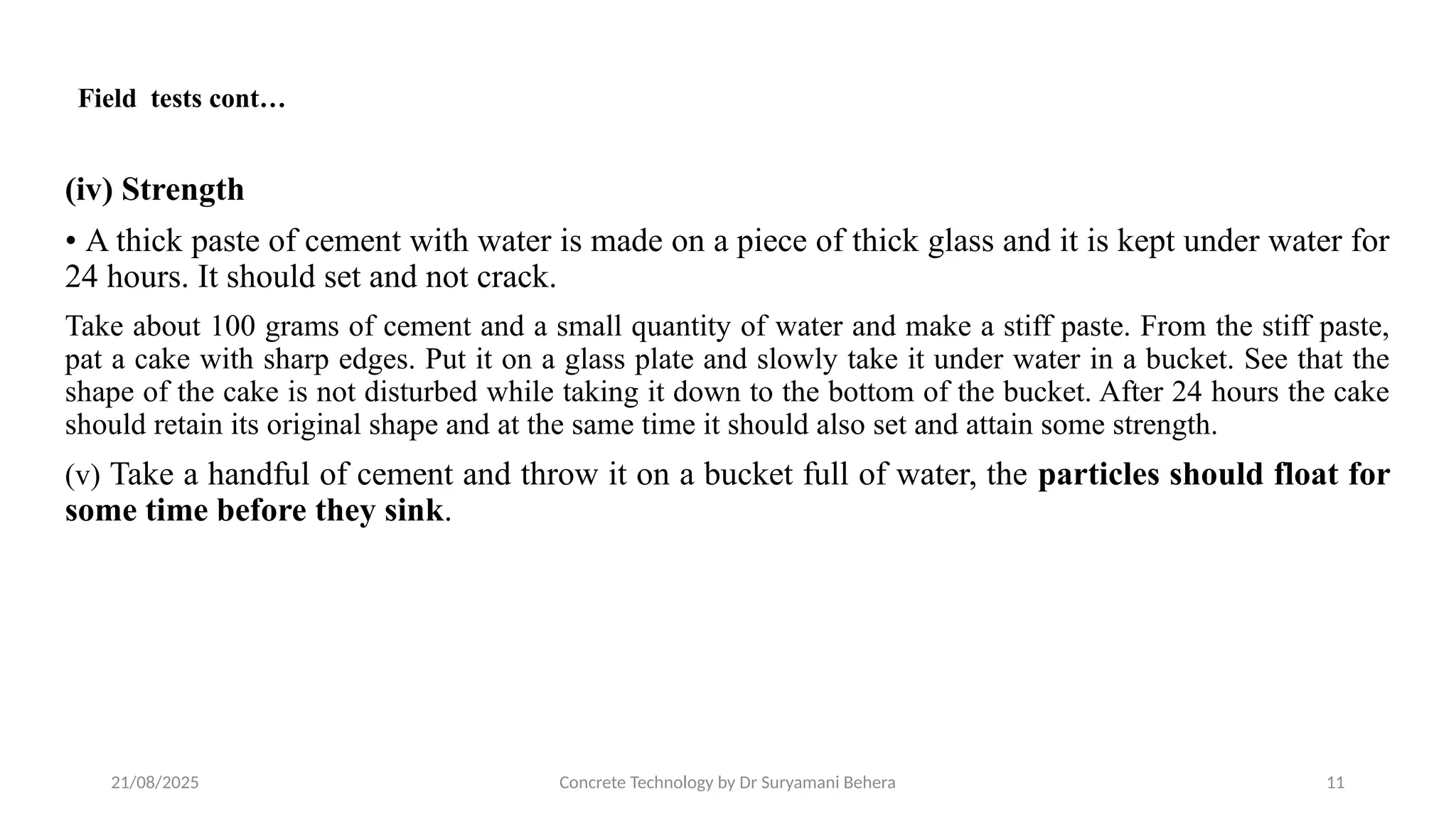 21/08/2025 Concrete Technology by Dr Suryamani Behera 11
(iv) Strength
• A thick paste of cement with water is made on a piece of thick glass and it is kept under water for
24 hours. It should set and not crack.
Take about 100 grams of cement and a small quantity of water and make a stiff paste. From the stiff paste,
pat a cake with sharp edges. Put it on a glass plate and slowly take it under water in a bucket. See that the
shape of the cake is not disturbed while taking it down to the bottom of the bucket. After 24 hours the cake
should retain its original shape and at the same time it should also set and attain some strength.
(v) Take a handful of cement and throw it on a bucket full of water, the particles should float for
some time before they sink.
Field tests cont…
 