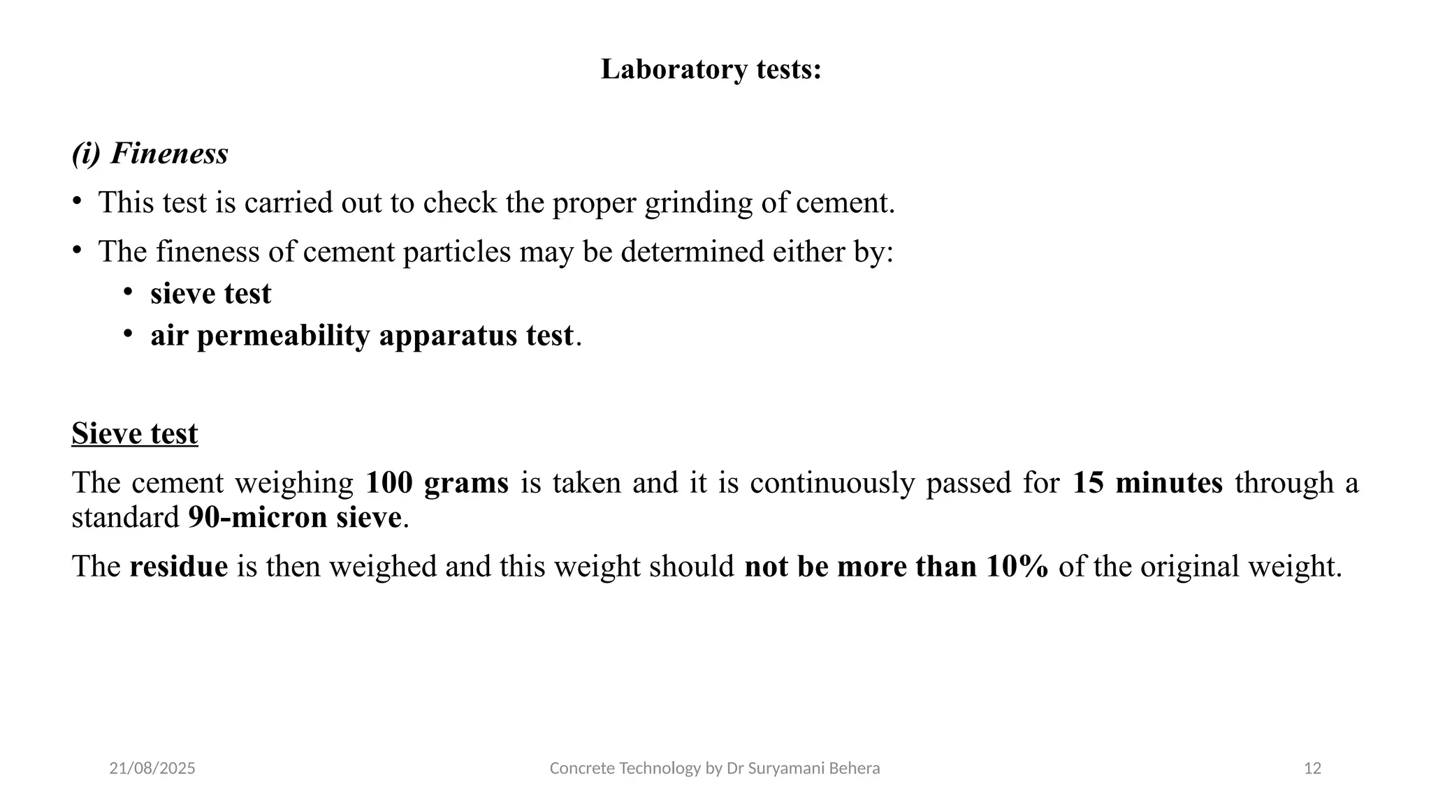21/08/2025 Concrete Technology by Dr Suryamani Behera 12
Laboratory tests:
(i) Fineness
• This test is carried out to check the proper grinding of cement.
• The fineness of cement particles may be determined either by:
• sieve test
• air permeability apparatus test.
Sieve test
The cement weighing 100 grams is taken and it is continuously passed for 15 minutes through a
standard 90-micron sieve.
The residue is then weighed and this weight should not be more than 10% of the original weight.
 