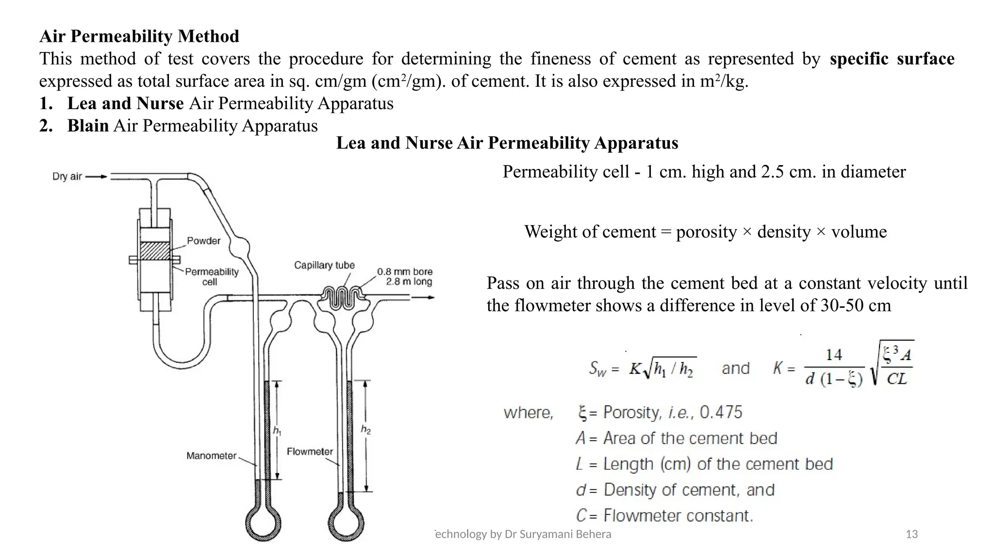 21/08/2025 Concrete Technology by Dr Suryamani Behera 13
Air Permeability Method
This method of test covers the procedure for determining the fineness of cement as represented by specific surface
expressed as total surface area in sq. cm/gm (cm2
/gm). of cement. It is also expressed in m2
/kg.
1. Lea and Nurse Air Permeability Apparatus
2. Blain Air Permeability Apparatus
Weight of cement = porosity × density × volume
Permeability cell - 1 cm. high and 2.5 cm. in diameter
Pass on air through the cement bed at a constant velocity until
the flowmeter shows a difference in level of 30-50 cm
Lea and Nurse Air Permeability Apparatus
 