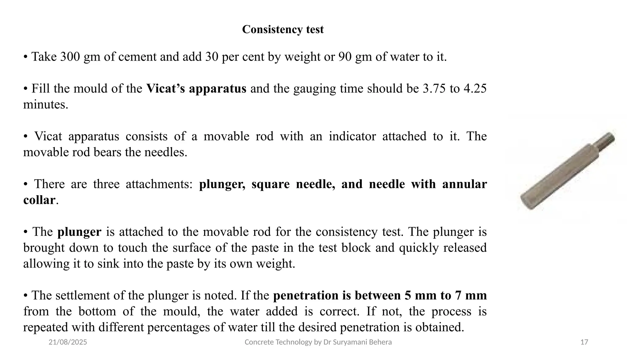 21/08/2025 Concrete Technology by Dr Suryamani Behera 17
• Take 300 gm of cement and add 30 per cent by weight or 90 gm of water to it.
• Fill the mould of the Vicat’s apparatus and the gauging time should be 3.75 to 4.25
minutes.
• Vicat apparatus consists of a movable rod with an indicator attached to it. The
movable rod bears the needles.
• There are three attachments: plunger, square needle, and needle with annular
collar.
• The plunger is attached to the movable rod for the consistency test. The plunger is
brought down to touch the surface of the paste in the test block and quickly released
allowing it to sink into the paste by its own weight.
• The settlement of the plunger is noted. If the penetration is between 5 mm to 7 mm
from the bottom of the mould, the water added is correct. If not, the process is
repeated with different percentages of water till the desired penetration is obtained.
Consistency test
 