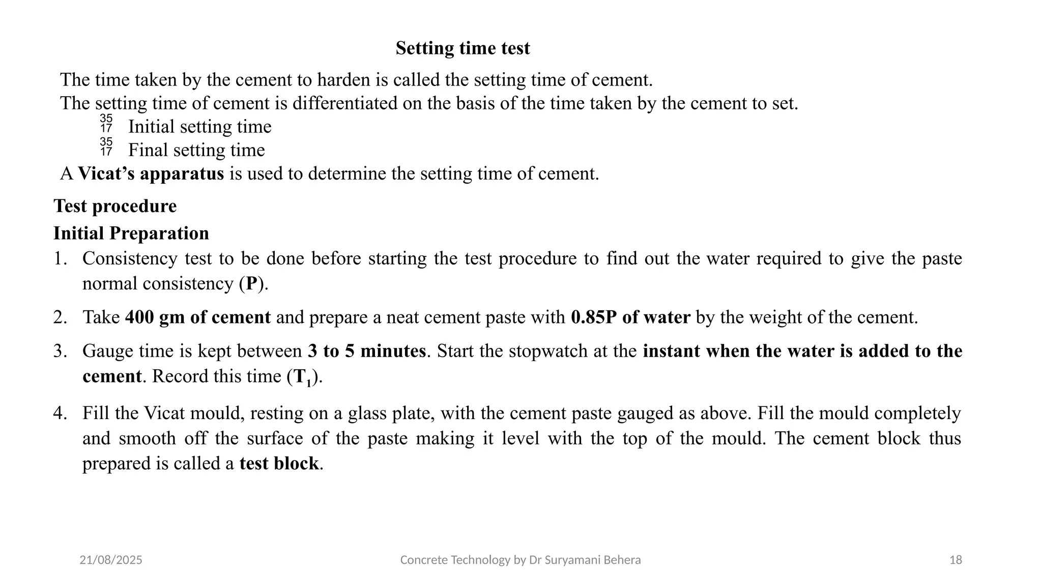 21/08/2025 Concrete Technology by Dr Suryamani Behera 18
Setting time test
The time taken by the cement to harden is called the setting time of cement.
The setting time of cement is differentiated on the basis of the time taken by the cement to set.
 Initial setting time
 Final setting time
A Vicat’s apparatus is used to determine the setting time of cement.
Test procedure
Initial Preparation
1. Consistency test to be done before starting the test procedure to find out the water required to give the paste
normal consistency (P).
2. Take 400 gm of cement and prepare a neat cement paste with 0.85P of water by the weight of the cement.
3. Gauge time is kept between 3 to 5 minutes. Start the stopwatch at the instant when the water is added to the
cement. Record this time (T1).
4. Fill the Vicat mould, resting on a glass plate, with the cement paste gauged as above. Fill the mould completely
and smooth off the surface of the paste making it level with the top of the mould. The cement block thus
prepared is called a test block.
 