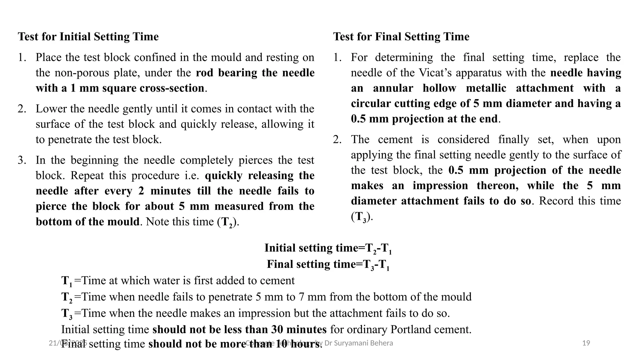 21/08/2025 Concrete Technology by Dr Suryamani Behera 19
Test for Initial Setting Time
1. Place the test block confined in the mould and resting on
the non-porous plate, under the rod bearing the needle
with a 1 mm square cross-section.
2. Lower the needle gently until it comes in contact with the
surface of the test block and quickly release, allowing it
to penetrate the test block.
3. In the beginning the needle completely pierces the test
block. Repeat this procedure i.e. quickly releasing the
needle after every 2 minutes till the needle fails to
pierce the block for about 5 mm measured from the
bottom of the mould. Note this time (T2).
Test for Final Setting Time
1. For determining the final setting time, replace the
needle of the Vicat’s apparatus with the needle having
an annular hollow metallic attachment with a
circular cutting edge of 5 mm diameter and having a
0.5 mm projection at the end.
2. The cement is considered finally set, when upon
applying the final setting needle gently to the surface of
the test block, the 0.5 mm projection of the needle
makes an impression thereon, while the 5 mm
diameter attachment fails to do so. Record this time
(T3).
Initial setting time=T2-T1
Final setting time=T3-T1
T1 =Time at which water is first added to cement
T2 =Time when needle fails to penetrate 5 mm to 7 mm from the bottom of the mould
T3 =Time when the needle makes an impression but the attachment fails to do so.
Initial setting time should not be less than 30 minutes for ordinary Portland cement.
Final setting time should not be more than 10 hours.
 